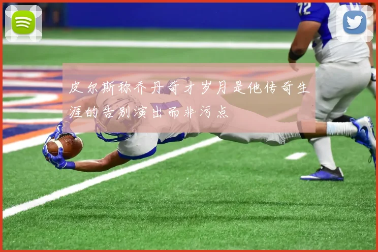皮尔斯称乔丹奇才岁月是他传奇生涯的告别演出而非污点