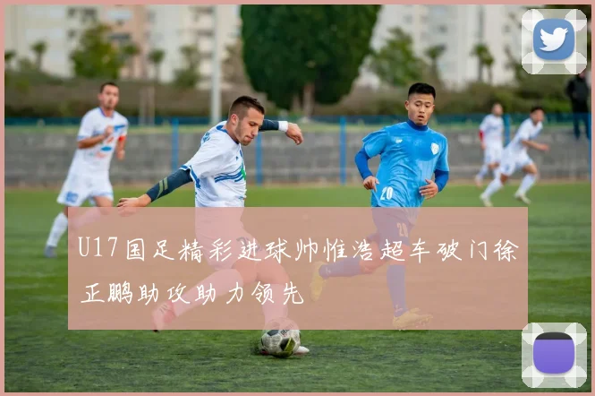 U17国足精彩进球帅惟浩超车破门徐正鹏助攻助力领先