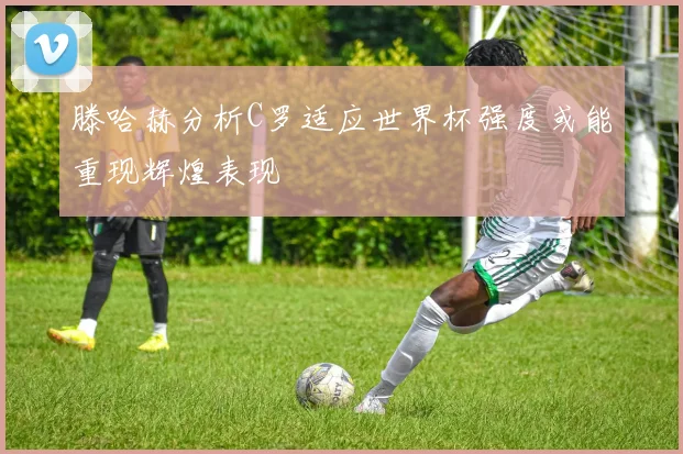 滕哈赫分析C罗适应世界杯强度或能重现辉煌表现