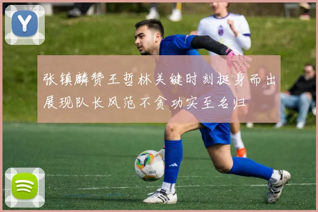 张镇麟赞王哲林关键时刻挺身而出展现队长风范不贪功实至名归