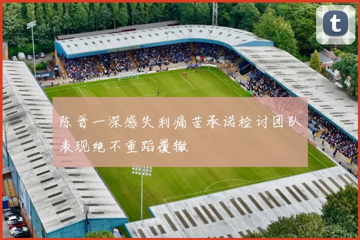 陈晋一深感失利痛苦承诺检讨团队表现绝不重蹈覆辙