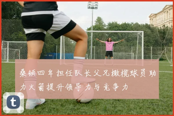 桑顿四年担任队长父兄橄榄球员助力火箭提升领导力与竞争力