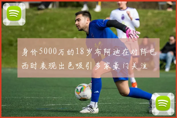 身价5000万的18岁布阿迪在对阵巴西时表现出色吸引多家豪门关注