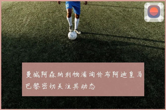 曼城阿森纳利物浦询价布阿迪皇马巴黎密切关注其动态