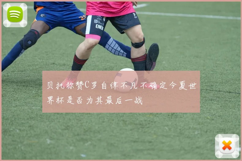 贝托称赞C罗自律不凡不确定今夏世界杯是否为其最后一战