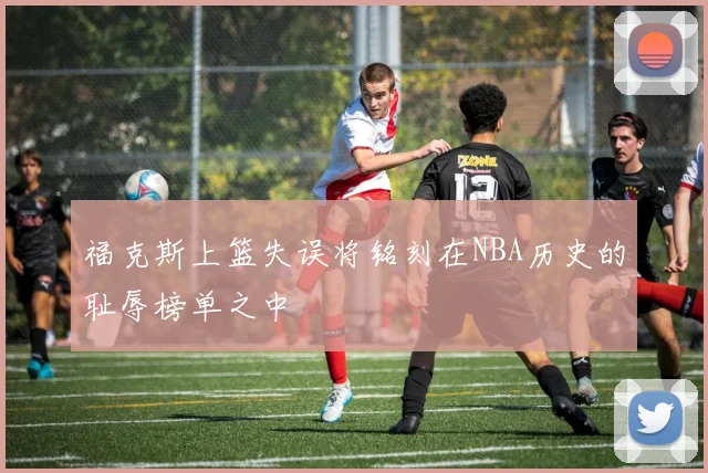 福克斯上篮失误将铭刻在NBA历史的耻辱榜单之中