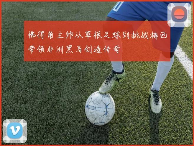 佛得角主帅从草根足球到挑战梅西带领非洲黑马创造传奇