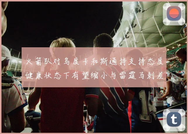 火箭队对乌度卡和斯通持支持态度健康状态下有望缩小与雷霆马刺差距