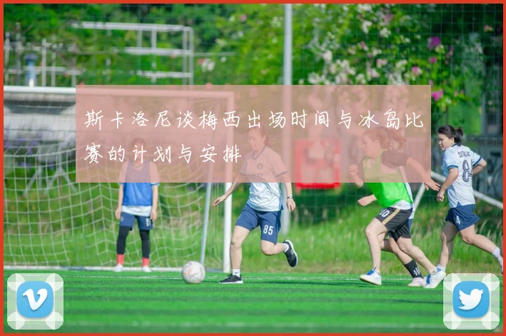 斯卡洛尼谈梅西出场时间与冰岛比赛的计划与安排