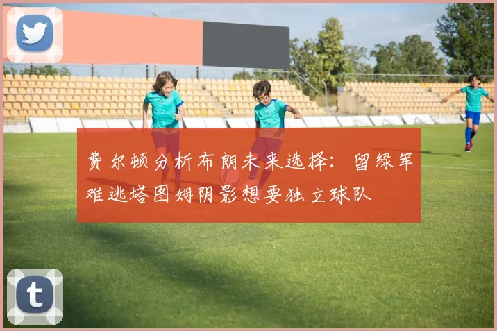 费尔顿分析布朗未来选择：留绿军难逃塔图姆阴影想要独立球队