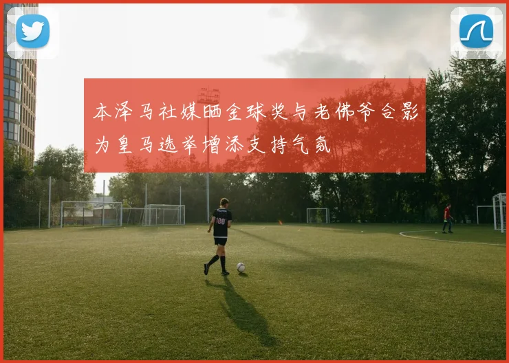 本泽马社媒晒金球奖与老佛爷合影为皇马选举增添支持气氛